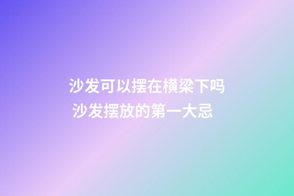 沙发可以摆在横梁下吗 沙发摆放的第一大忌